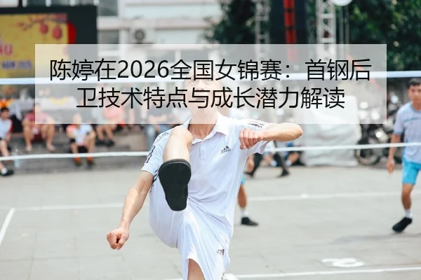 陈婷在2026全国女锦赛：首钢后卫技术特点与成长潜力解读