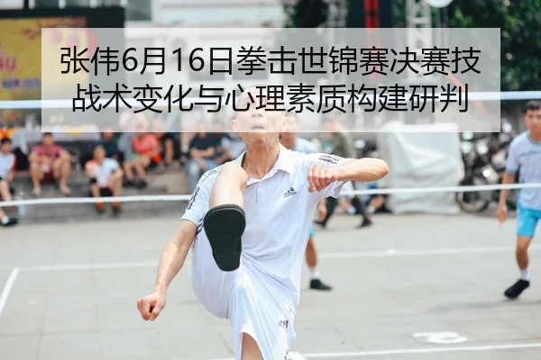 张伟6月16日拳击世锦赛决赛技战术变化与心理素质构建研判
