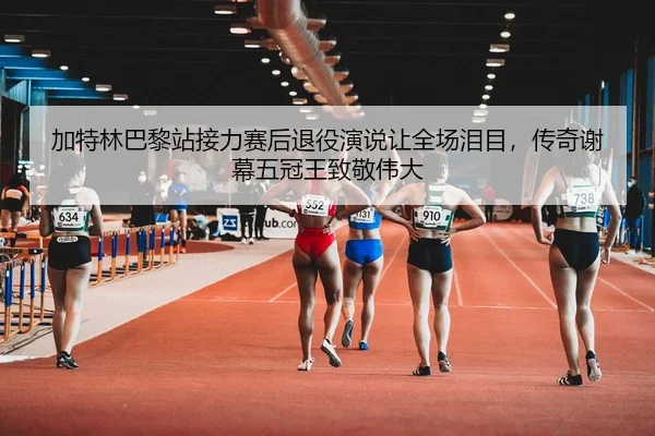 加特林巴黎站接力赛后退役演说让全场泪目，传奇谢幕五冠王致敬伟大